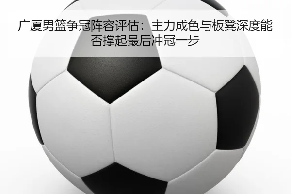 广厦男篮争冠阵容评估：主力成色与板凳深度能否撑起最后冲冠一步